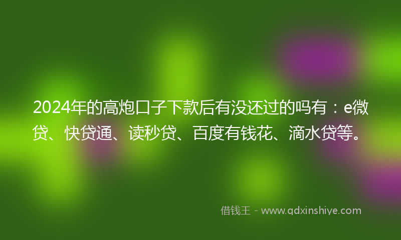 2024年的高炮口子下款后有没还过的吗有：e微贷、快贷通、读秒贷、百度有钱花、滴水贷等。