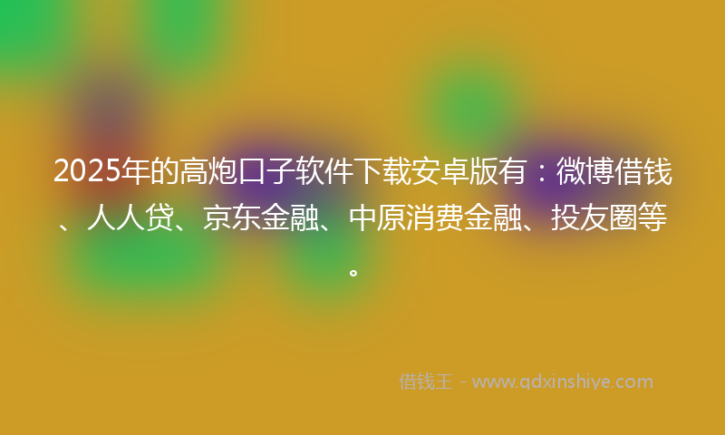 2025年的高炮口子软件下载安卓版有：微博借钱、人人贷、京东金融、中原消费金融、投友圈等。