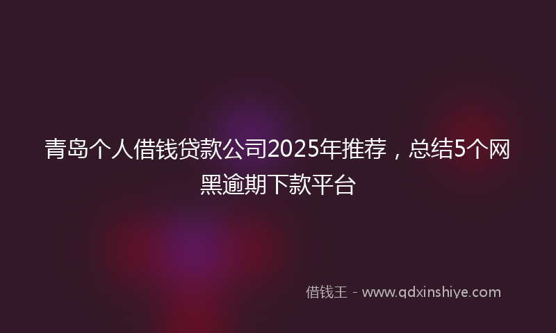 青岛个人借钱贷款公司2025年推荐，总结5个网黑逾期下款平台