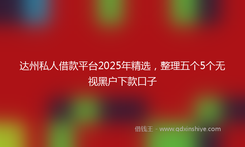 达州私人借款平台2025年精选，整理五个5个无视黑户下款口子