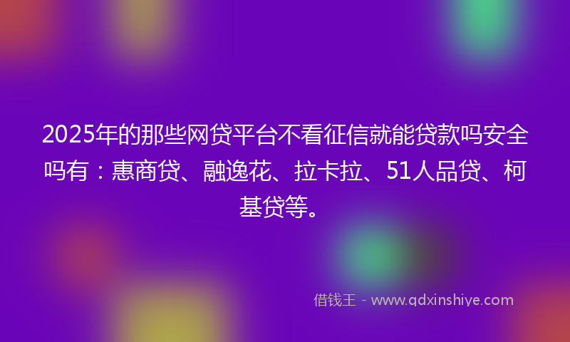2025年的那些网贷平台不看征信就能贷款吗安全吗有：惠商贷、融逸花、拉卡拉、51人品贷、柯基贷等。