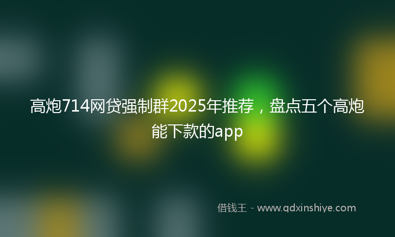 高炮714网贷强制群2025年推荐，盘点五个高炮能下款的app