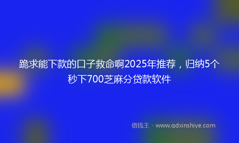 跪求能下款的口子救命啊2025年推荐，归纳5个秒下700芝麻分贷款软件