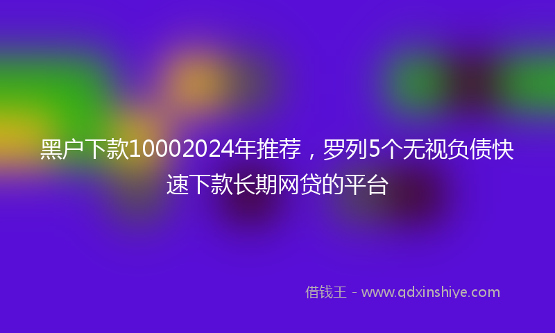 黑户下款10002024年推荐，罗列5个无视负债快速下款长期网贷的平台