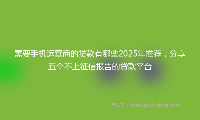 需要手机运营商的贷款有哪些2025年推荐，分享五个不上征信报告的贷款平台