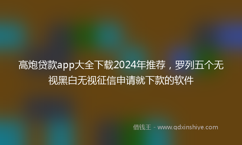 高炮贷款app大全下载2024年推荐，罗列五个无视黑白无视征信申请就下款的软件