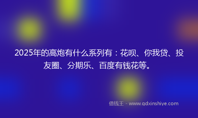 2025年的高炮有什么系列有：花呗、你我贷、投友圈、分期乐、百度有钱花等。