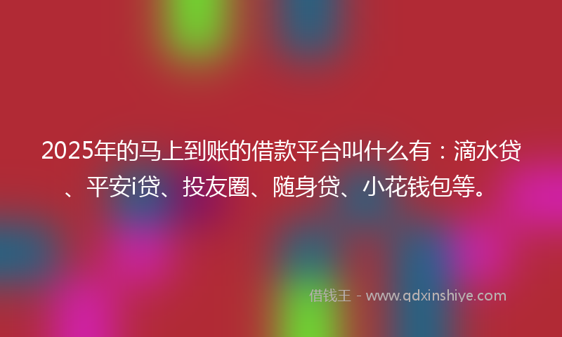 2025年的马上到账的借款平台叫什么有：滴水贷、平安i贷、投友圈、随身贷、小花钱包等。