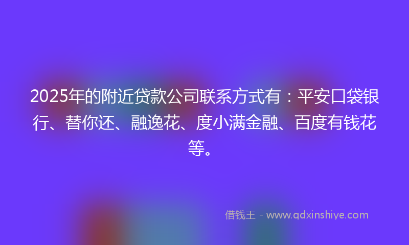 2025年的附近贷款公司联系方式有：平安口袋银行、替你还、融逸花、度小满金融、百度有钱花等。