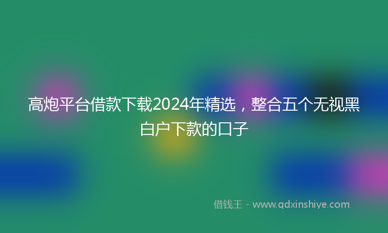 高炮平台借款下载2024年精选，整合五个无视黑白户下款的口子
