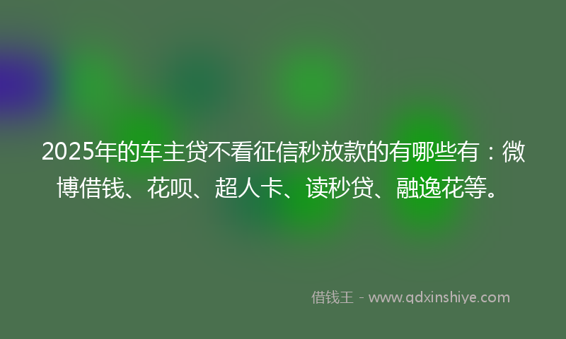 2025年的车主贷不看征信秒放款的有哪些有：微博借钱、花呗、超人卡、读秒贷、融逸花等。
