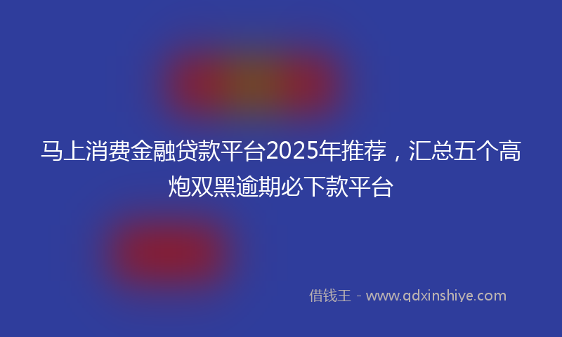 马上消费金融贷款平台2025年推荐，汇总五个高炮双黑逾期必下款平台