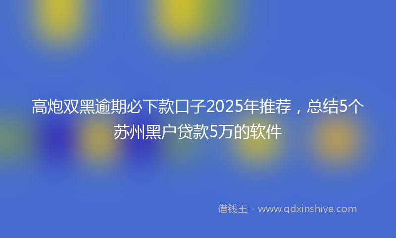 高炮双黑逾期必下款口子2025年推荐，总结5个苏州黑户贷款5万的软件