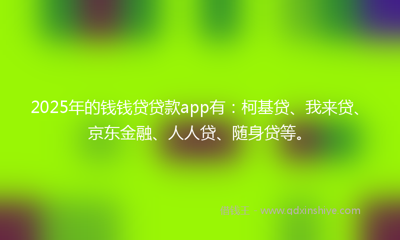 2025年的钱钱贷贷款app有：柯基贷、我来贷、京东金融、人人贷、随身贷等。