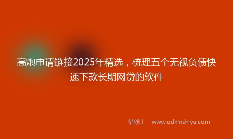 高炮申请链接2025年精选，梳理五个无视负债快速下款长期网贷的软件