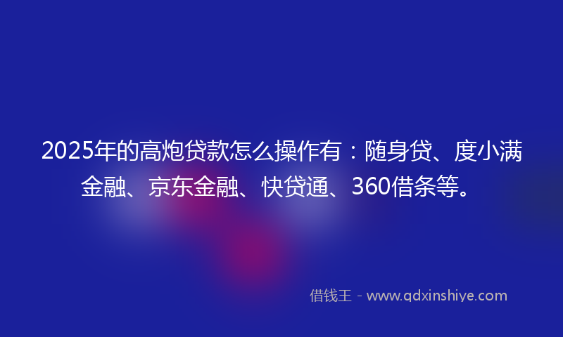 2025年的高炮贷款怎么操作有：随身贷、度小满金融、京东金融、快贷通、360借条等。