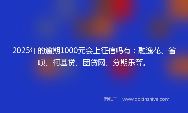 2025年的逾期1000元会上征信吗有：融逸花、省呗、柯基贷、团贷网、分期乐等。