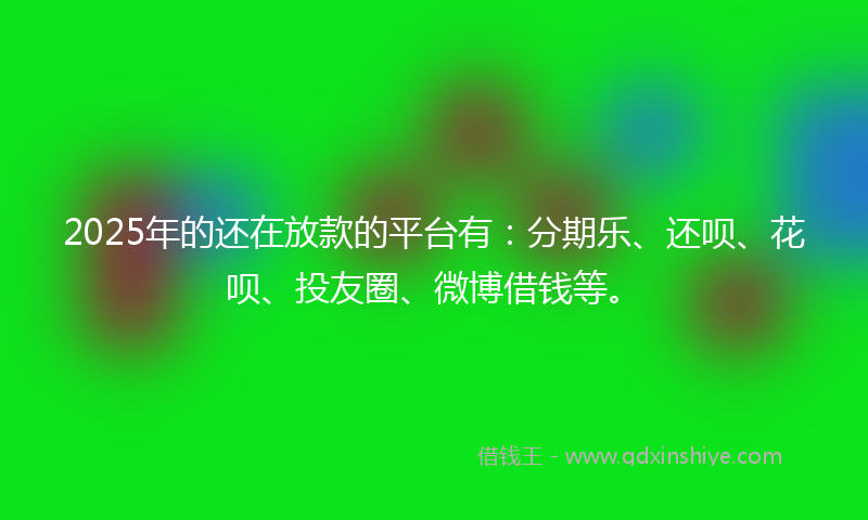 2025年的还在放款的平台有：分期乐、还呗、花呗、投友圈、微博借钱等。