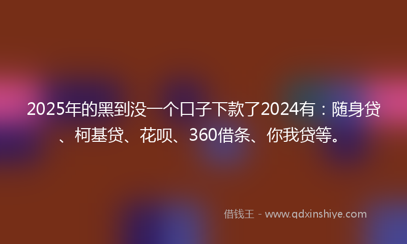 2025年的黑到没一个口子下款了2024有：随身贷、柯基贷、花呗、360借条、你我贷等。