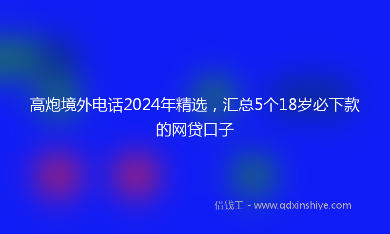 高炮境外电话2024年精选，汇总5个18岁必下款的网贷口子