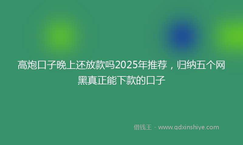 高炮口子晚上还放款吗2025年推荐，归纳五个网黑真正能下款的口子