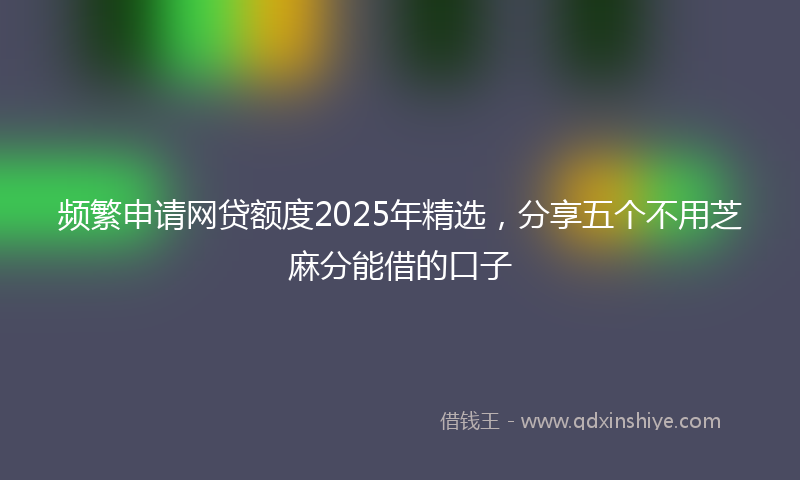 频繁申请网贷额度2025年精选，分享五个不用芝麻分能借的口子