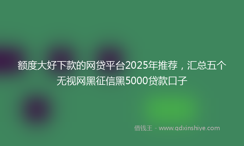 额度大好下款的网贷平台2025年推荐，汇总五个无视网黑征信黑5000贷款口子