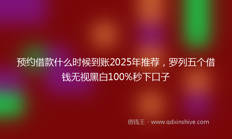 预约借款什么时候到账2025年推荐，罗列五个借钱无视黑白100%秒下口子