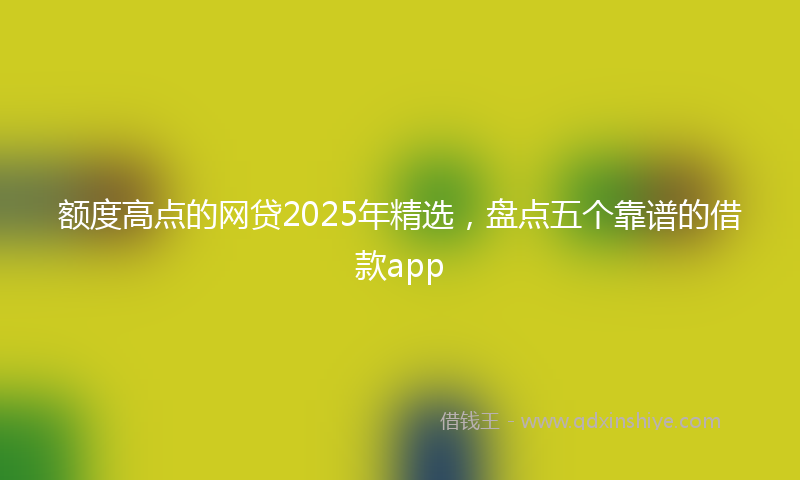 额度高点的网贷2025年精选，盘点五个靠谱的借款app