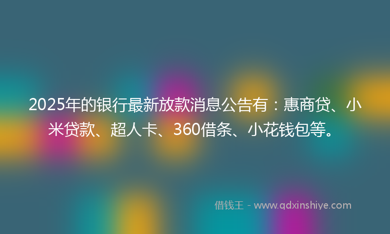 2025年的银行最新放款消息公告有：惠商贷、小米贷款、超人卡、360借条、小花钱包等。