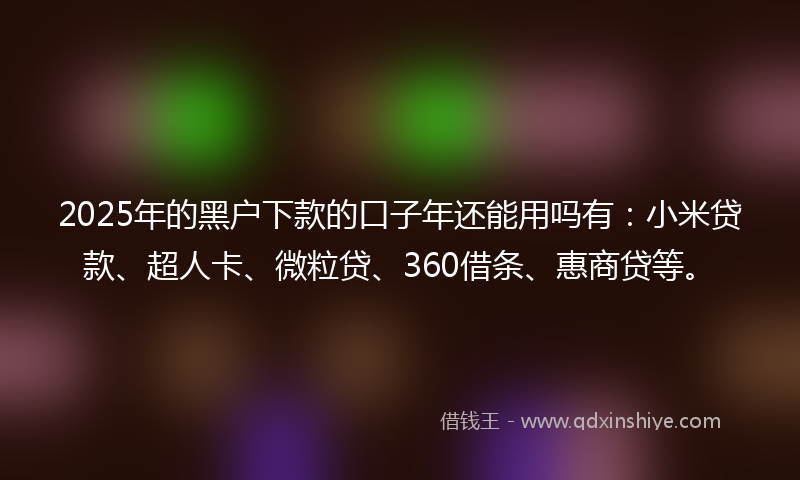 2025年的黑户下款的口子年还能用吗有：小米贷款、超人卡、微粒贷、360借条、惠商贷等。