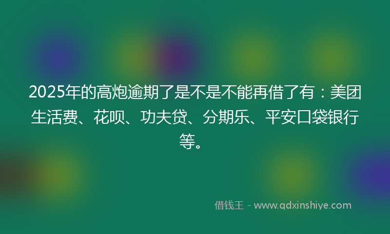 2025年的高炮逾期了是不是不能再借了有：美团生活费、花呗、功夫贷、分期乐、平安口袋银行等。