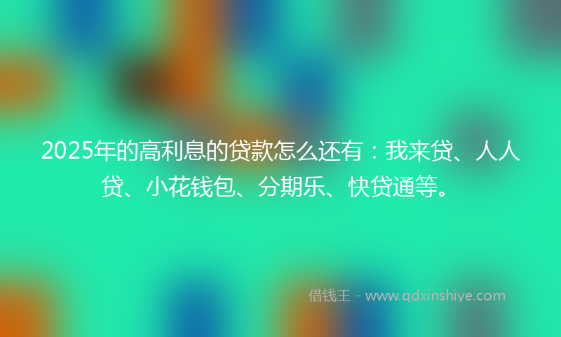 2025年的高利息的贷款怎么还有：我来贷、人人贷、小花钱包、分期乐、快贷通等。