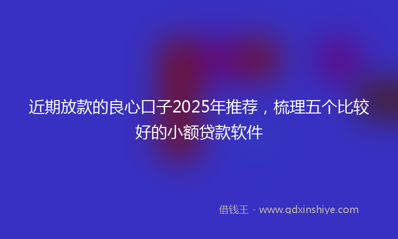 近期放款的良心口子2025年推荐，梳理五个比较好的小额贷款软件