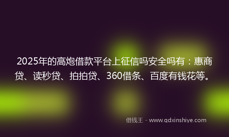 2025年的高炮借款平台上征信吗安全吗有：惠商贷、读秒贷、拍拍贷、360借条、百度有钱花等。