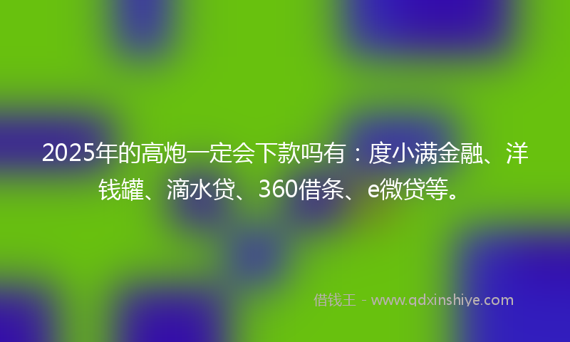 2025年的高炮一定会下款吗有：度小满金融、洋钱罐、滴水贷、360借条、e微贷等。