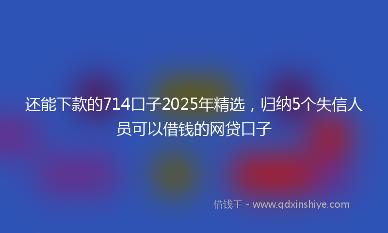 还能下款的714口子2025年精选，归纳5个失信人员可以借钱的网贷口子