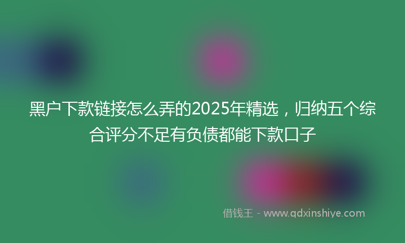 黑户下款链接怎么弄的2025年精选，归纳五个综合评分不足有负债都能下款口子