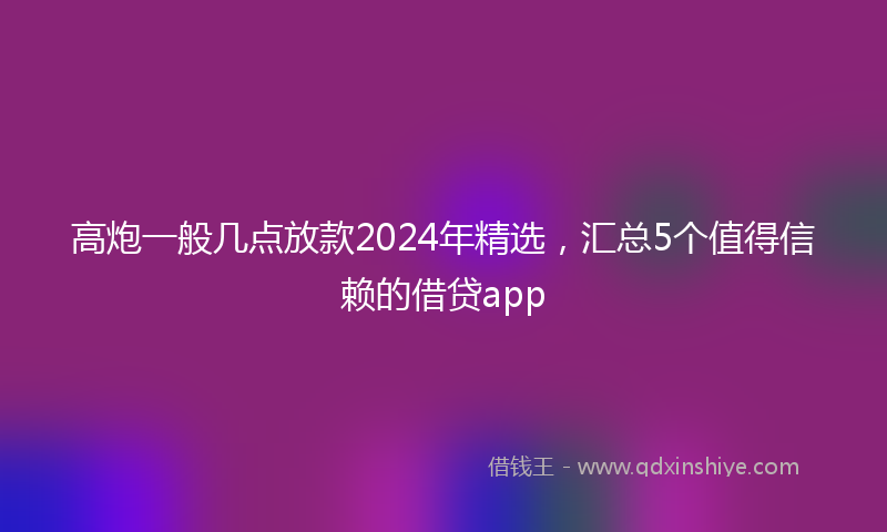 高炮一般几点放款2024年精选，汇总5个值得信赖的借贷app