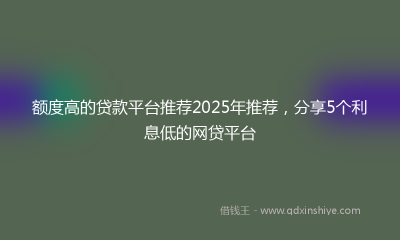 额度高的贷款平台推荐2025年推荐，分享5个利息低的网贷平台