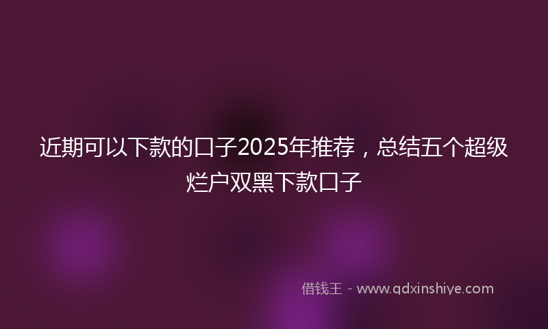 近期可以下款的口子2025年推荐，总结五个超级烂户双黑下款口子
