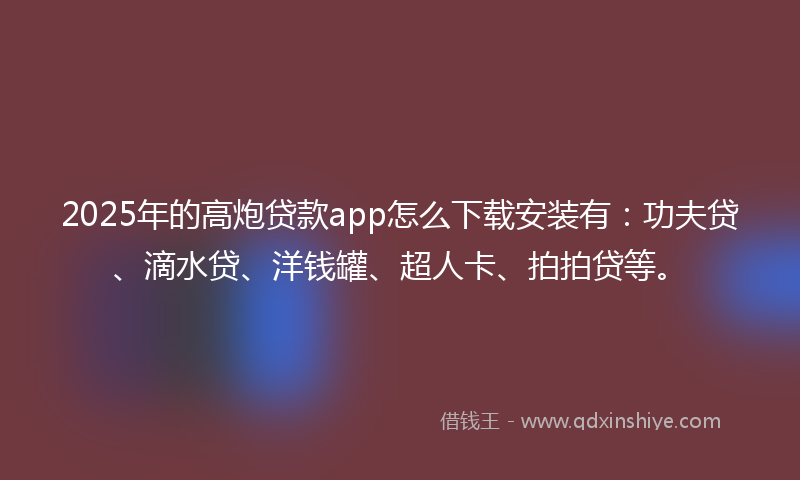 2025年的高炮贷款app怎么下载安装有：功夫贷、滴水贷、洋钱罐、超人卡、拍拍贷等。