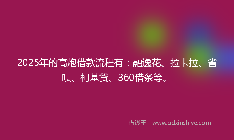 2025年的高炮借款流程有：融逸花、拉卡拉、省呗、柯基贷、360借条等。