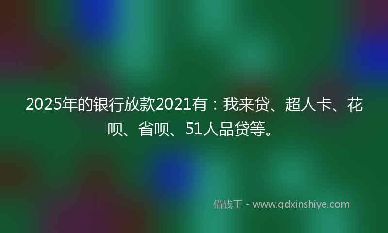2025年的银行放款2021有：我来贷、超人卡、花呗、省呗、51人品贷等。
