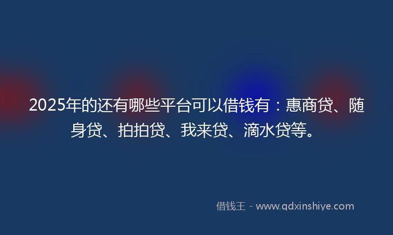 2025年的还有哪些平台可以借钱有：惠商贷、随身贷、拍拍贷、我来贷、滴水贷等。
