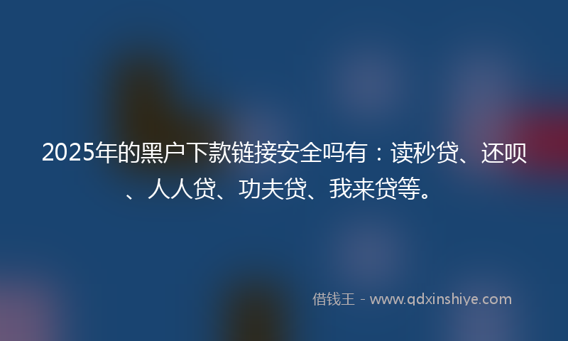 2025年的黑户下款链接安全吗有：读秒贷、还呗、人人贷、功夫贷、我来贷等。
