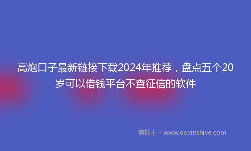 高炮口子最新链接下载2024年推荐，盘点五个20岁可以借钱平台不查征信的软件
