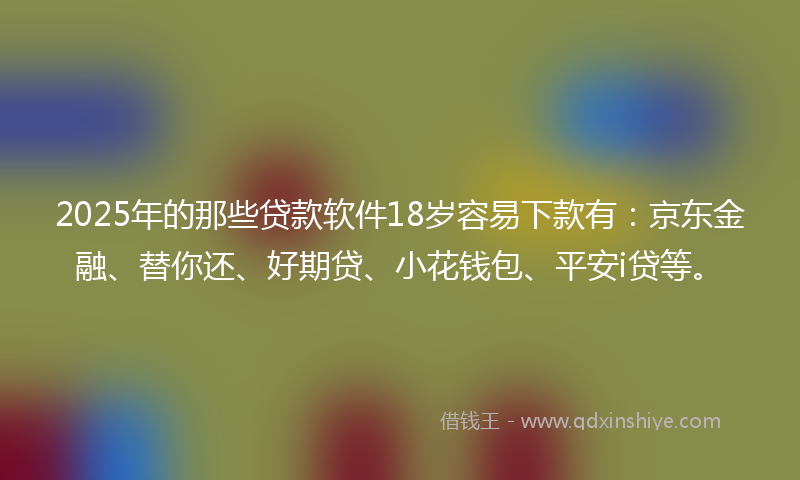 2025年的那些贷款软件18岁容易下款有：京东金融、替你还、好期贷、小花钱包、平安i贷等。