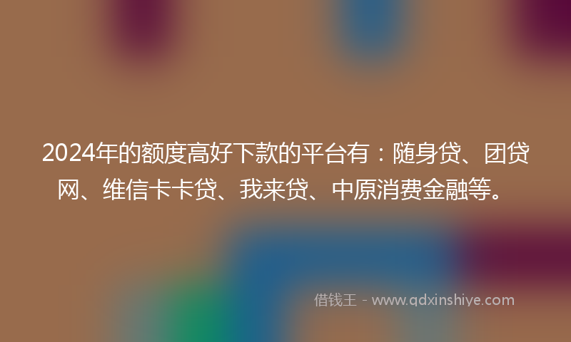 2024年的额度高好下款的平台有：随身贷、团贷网、维信卡卡贷、我来贷、中原消费金融等。