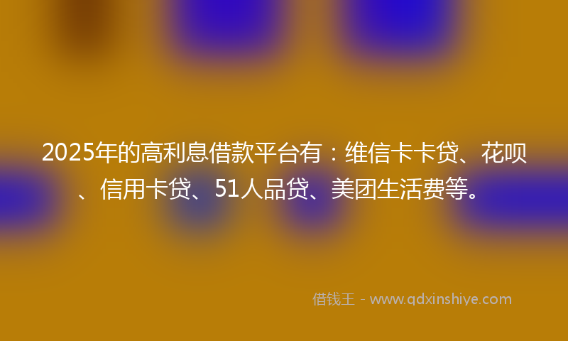 2025年的高利息借款平台有：维信卡卡贷、花呗、信用卡贷、51人品贷、美团生活费等。